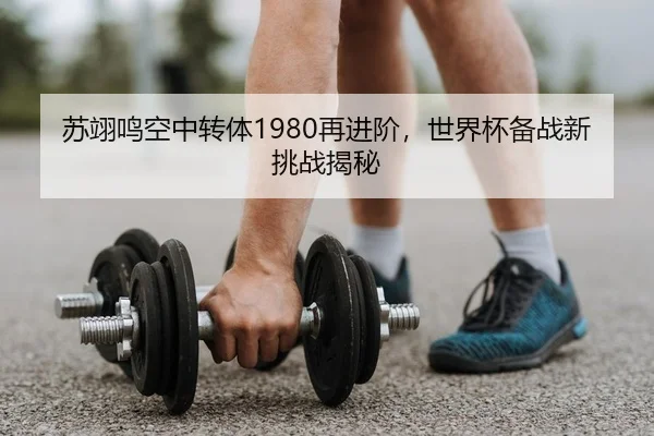 苏翊鸣空中转体1980再进阶，世界杯备战新挑战揭秘